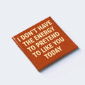 I DON’T HAVE THE ENERGY TO PRETEND TO LIKE YOU TODAY